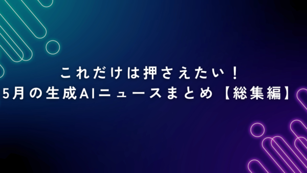 これだけは押さえたい！5月の生成AIニュースまとめ【総集編】